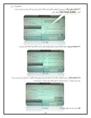 04811588120-‫کسرا‬
15
3-5:‫درگاه‬ ‫های‬ ‫انتخا‬‫قسمت‬ ‫این‬ ‫در‬ ‫بدهد‬ ‫آالرم‬ ‫شود‬ ‫باز‬ ‫خود‬ ‫مکان‬ ‫از‬ ‫دستگاه‬ ‫که‬ ‫هنگامی‬ ‫بخواهیم‬ ‫که‬ ‫صورتی‬ ‫در‬‫باید‬
‫گزینه‬Case Tamper Audible‫کنیم‬ ‫فعال‬ ‫را‬.
‫شکل‬8-5
4-5: ‫ورودی‬ ‫تنظاما‬.‫گیرد‬ ‫می‬ ‫قرار‬ ‫استفاده‬ ‫مورد‬ ‫دستگاه‬ ‫به‬ ‫شده‬ ‫متصل‬ ‫دربهای‬ ‫خروج‬ ‫و‬ ‫ورود‬ ‫تنظیمات‬ ‫جهت‬
‫شکل‬2-5
5-5:‫قفل‬ ‫تنظاما‬‫یا‬ ‫درب‬ ‫بودن‬ ‫باز‬ ‫زمان‬ ‫میتوان‬ ) ... ‫یا‬ ‫قفل‬ ،‫راهبند‬ ،‫خروج‬ ‫ورود‬ ‫گیت‬ ،‫چراغ‬ ( ‫رله‬ ‫به‬ ‫دستگاه‬ ‫اتصال‬ ‫صورت‬ ‫در‬
) ‫دو‬ ‫رله‬ ‫زمان‬ ‫و‬ ‫یک‬ ‫رله‬ ‫زمان‬ ‫اعداد‬ ‫تغییر‬ ‫با‬ ( .‫کرد‬ ‫زیاد‬ ‫و‬ ‫کم‬ ‫را‬ ... ‫یا‬ ‫چراغ‬ ‫بودن‬ ‫روشن‬
‫نکته‬‫زمان‬ :.‫باشد‬ ‫رقمی‬ ‫چهار‬ ‫باید‬ ‫ثانیه‬‫شکل‬5-5
 