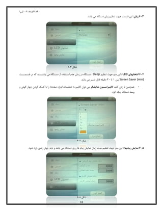 04811588120-‫کسرا‬
18
3-6:‫زبان‬.‫باشد‬ ‫می‬ ‫دستگاه‬ ‫زبان‬ ‫تنظیم‬ ‫جهت‬ ‫قسمت‬ ‫این‬
‫شکل‬8-0
4-6‫انتخابهای‬LCD:‫تنظیم‬ ‫جهت‬ ‫منو‬ ‫این‬Sleep‫زمان‬ ‫در‬ ‫ـتگاه‬‫ـ‬‫دس‬‫ـمــــت‬‫ـ‬‫قس‬ ‫در‬ ‫که‬ ‫ـــــد‬‫ـ‬‫باش‬ ‫می‬ ‫ـتگاه‬‫ـ‬‫دس‬ ‫از‬ ‫ـتفاده‬‫ـ‬‫اس‬ ‫عدم‬
Screen Saver (min)‫بین‬8‫تا‬80.‫باشد‬ ‫می‬ ‫تغییر‬ ‫قابل‬ ‫دقیقه‬
-‫کلید‬ ‫زدن‬ ‫با‬ ‫همچنین‬‫نمایشگر‬ ‫کالابراسواون‬‫و‬ ‫گوش‬ ‫چهار‬ ‫کردن‬ ‫کلیک‬ ‫با‬ ‫را‬ )‫صفحه‬ ‫اندازه‬ ‫تنظیمات‬ ( ‫کالیبره‬ ‫توان‬ ‫می‬
.‫کرد‬ ‫چک‬ ‫دستگاه‬ ‫وسط‬
‫شکل‬2-0
5-6: ‫پاامها‬ ‫نمایش‬‫باشد‬ ‫می‬ ‫دستگاه‬ ‫روی‬ ‫ها‬ ‫پیام‬ ‫نمایش‬ ‫زمان‬ ‫مدت‬ ‫تنظیم‬ ‫جهت‬ ‫منو‬ ‫این‬.‫شود‬ ‫وارد‬ ‫رقمی‬ ‫چهار‬ ‫باید‬ ‫و‬
‫شکل‬5-0
 