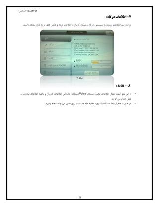 04811588120-‫کسرا‬
19
7-:‫درگاه‬ ‫اطالعات‬
، ‫سیستم‬ ‫به‬ ‫مربوط‬ ‫اطالعات‬ ‫منو‬ ‫این‬ ‫در‬.‫است‬ ‫مشاهده‬ ‫قابل‬ ‫تردد‬ ‫های‬ ‫عکس‬ ‫و‬ ‫تردد‬ ‫اطالعات‬ ، ‫کاربران‬ ،‫شبکه‬ ، ‫درگاه‬
‫شکل‬8
8-USB:
-‫اطالع‬ ‫انتقال‬ ‫جهت‬ ‫منو‬ ‫این‬ ‫از‬‫ا‬،‫دستگاه‬ ‫عکس‬ ‫ت‬Voice،‫دستگاه‬‫روی‬ ‫تردد‬ ‫اطالعات‬ ‫تخلیه‬ ‫و‬ ‫کاربران‬ ‫اطالعات‬ ‫جابجایی‬
.‫گردد‬ ‫می‬ ‫انجام‬ ‫فلش‬
-‫پذیرد‬ ‫انجام‬ ‫تواند‬ ‫می‬ ‫فلش‬ ‫روی‬ ‫تردد‬ ‫اطالعات‬ ‫تخلیه‬ ،‫سرور‬ ‫با‬ ‫دستگاه‬ ‫ارتباط‬ ‫عدم‬ ‫صورت‬ ‫در‬.
 