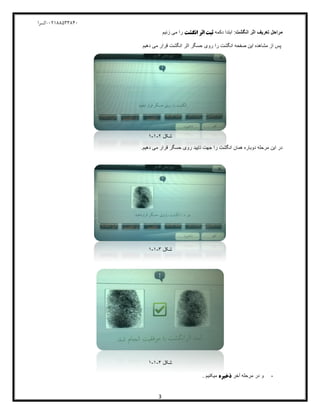 04811588120-‫کسرا‬
3
‫مراحل‬‫انگشت‬ ‫اثر‬ ‫تعریف‬:‫دکمه‬ ‫ابتدا‬‫انگشت‬ ‫اثر‬ ‫ثبت‬‫زنیم‬ ‫می‬ ‫را‬
‫انگشت‬ ‫اثر‬ ‫حسگر‬ ‫روی‬ ‫را‬ ‫انگشت‬ ‫صفحه‬ ‫این‬ ‫مشاهده‬ ‫از‬ ‫پس‬‫دهیم‬ ‫می‬ ‫قرار‬
‫شکل‬2-1-1
‫همان‬ ‫دوباره‬ ‫مرحله‬ ‫این‬ ‫در‬‫انگشت‬‫تایید‬ ‫جهت‬ ‫را‬.‫دهیم‬ ‫می‬ ‫قرار‬ ‫حسگر‬ ‫روی‬
‫شکل‬3-1-1
‫شکل‬4-1-1
-‫آخر‬ ‫مرحله‬ ‫در‬ ‫و‬‫ذخیره‬. ‫میکنیم‬
 