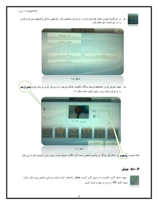 04811588120-‫کسرا‬
5
‫در‬.‫کرد‬ ‫مشخص‬ ‫فرد‬ ‫برای‬ ‫را‬ ‫تردد‬ ‫ثبت‬ ‫های‬ ‫حالت‬ ‫میتوان‬ ‫گزینه‬ ‫این‬) ‫تکی‬ ‫یا‬ ‫(ترکیبی‬‫کاربر‬ ‫توان‬ ‫می‬ ‫همچنین‬
.‫کرد‬ ‫فعال‬ ‫غیر‬ ‫قسمت‬ ‫این‬ ‫در‬ ‫را‬
‫شکل‬5-1
‫کردن‬ ‫معرفی‬ ‫جهت‬Admin‫منوی‬ ‫پرسنل‬ ‫کردن‬ ‫ویرایش‬ ‫یا‬ ‫و‬ ‫تعریف‬ ‫هنگام‬ ‫کافیست‬ ،‫دستگاه‬ ‫توسط‬‫ارشد‬ ‫مدیر‬
‫شکل‬ ‫مانند‬ .‫کنیم‬ ‫ذخیره‬ ‫و‬ ‫زده‬ ‫تیک‬ ‫فرد‬ ‫برای‬ ‫را‬6-1
‫شکل‬6-1
‫قسمت‬ :‫نکته‬‫وضعیت‬.‫باشد‬ ‫می‬ ‫کارت‬ ‫تعریف‬ ‫و‬ ‫رمز‬ ‫وجود‬ ،‫شده‬ ‫تعریف‬ ‫انگشت‬ ‫اثر‬ ‫تعداد‬ ،‫شخص‬ ‫تایدیه‬ ‫نوع‬ ‫بیانگر‬ ‫قبل‬ ‫شکل‬ ‫در‬
3-1*‫حذف‬
‫گزینه‬ ‫کاربر‬ ‫منوی‬ ‫در‬ ‫کافیست‬ ،‫کاربر‬ ‫حذف‬ ‫جهت‬‫حذف‬‫وارد‬ ‫را‬ ‫نظر‬ ‫مورد‬ ‫شخص‬ ‫پرسنلی‬ ‫شماره‬ ‫کرده‬ ‫انتخاب‬ ‫را‬
‫کلید‬ ‫نموده‬OK.‫کنیم‬ ‫تایید‬ ‫نهایت‬ ‫در‬ ‫و‬ ‫زده‬ ‫را‬
 