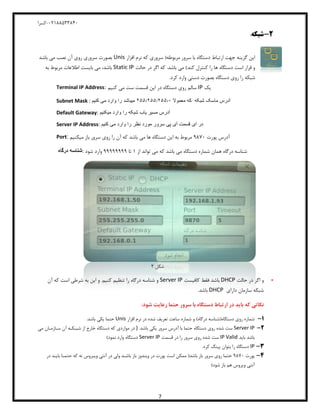 04811588120-‫کسرا‬
7
2-‫شبکه‬:
‫مربوطه‬ ‫سرور‬ ‫با‬ ‫دستگاه‬ ‫ارتباط‬ ‫جهت‬ ‫گزینه‬ ‫این‬‫افزار‬ ‫نرم‬ ‫که‬ ‫سروری‬ (Unis‫باشد‬ ‫می‬ ‫نصب‬ ‫آن‬ ‫روی‬ ‫سروری‬ ‫بصورت‬
)‫کند‬ ‫کنترل‬ ‫را‬ ‫ها‬ ‫دستگاه‬ ‫است‬ ‫قرار‬ ‫و‬‫حالت‬ ‫در‬ ‫اگر‬ ‫که‬ .‫باشد‬ ‫می‬Static IP‫بایست‬ ‫می‬ ،‫باشد‬‫به‬ ‫مربوط‬ ‫اطالعات‬
‫شبکه‬.‫کرد‬ ‫وارد‬ ‫دستی‬ ‫بصورت‬ ‫دستگاه‬ ‫روی‬ ‫را‬
Terminal IP Address: ‫دستگاه‬ ‫روی‬ ‫سالم‬‫قسمت‬ ‫این‬ ‫در‬‫کنیم‬ ‫می‬ ‫ست‬ IP ‫یک‬
Subnet Mask : ‫معموال‬ ‫که‬ ‫شبکه‬ ‫ماسک‬ ‫آدرس‬2555255525552‫کنیم‬ ‫می‬ ‫وارد‬ ‫را‬ ‫میباشد‬
Default Gateway: ‫میکنیم‬ ‫وارد‬ ‫را‬ ‫شبکه‬ ‫یاب‬ ‫مسیر‬ ‫آدرس‬
Server IP Address: ‫ای‬ ‫در‬‫کنیم‬ ‫می‬ ‫وارد‬ ‫را‬ ‫نظر‬ ‫مورد‬ ‫سرور‬ ‫پی‬ ‫آی‬ ‫قسمت‬
Port: ‫پورت‬ ‫آدرس‬0180‫را‬ ‫آن‬ ‫که‬ ‫باشد‬ ‫می‬ ‫ها‬ ‫دستگاه‬ ‫این‬ ‫به‬ ‫مربوط‬‫میکنیم‬ ‫باز‬ ‫سرور‬ ‫روی‬
‫درگاه‬ ‫:شناسه‬ ‫باشد‬ ‫می‬ ‫دستگاه‬ ‫شماره‬ ‫همان‬ ‫درگاه‬ ‫شناسه‬‫که‬‫از‬ ‫تواند‬ ‫می‬8‫تا‬00000000‫شود‬ ‫وارد‬
‫شکل‬4
-‫حالت‬ ‫در‬ ‫اگر‬ ‫و‬DHCP‫کافیست‬ ‫فقط‬ ‫باشد‬Server IP‫آن‬ ‫که‬ ‫است‬ ‫شرطی‬ ‫به‬ ‫این‬ ‫و‬ .‫کنیم‬ ‫تنظیم‬ ‫را‬ ‫درگاه‬ ‫شناسه‬ ‫و‬
‫شبکه‬‫سازمان‬‫دارای‬DHCP.‫باشد‬
:‫شود‬ ‫رعایت‬ ‫حتما‬ ‫سرور‬ ‫با‬ ‫دستگاه‬ ‫ارتباط‬ ‫در‬ ‫باید‬ ‫که‬ ‫نکاتی‬
1-‫افزار‬ ‫نرم‬ ‫در‬ ‫شده‬ ‫تعریف‬ ‫ساعت‬ ‫شماره‬ ‫و‬ )‫درگاه‬ ‫دستگاه(شناسه‬ ‫روی‬ ‫شماره‬Unis.‫باشد‬ ‫یکی‬ ‫حتما‬
2-Server IP.‫باشد‬ ‫یکی‬ ‫سرور‬ ‫آدرس‬ ‫با‬ ‫حتما‬ ‫دستگاه‬ ‫روی‬ ‫شده‬ ‫ست‬)‫می‬ ‫سـازمـان‬ ‫آن‬ ‫شبـکـه‬ ‫از‬ ‫خارج‬ ‫دستگاه‬ ‫که‬ ‫مواردی‬ ‫در‬
‫باید‬ ‫باشد‬IP Valid‫قسمت‬ ‫در‬ ‫را‬ ‫سرور‬ ‫روی‬ ‫شده‬ ‫ست‬Server IP)‫نمود‬ ‫وارد‬ ‫دستگاه‬
3-IP.‫کرد‬ ‫پینگ‬ ‫بتوان‬ ‫را‬ ‫دستگاه‬
4-‫پورت‬0180‫پو‬ ‫است‬ ‫ممکن‬ (‫باشد‬ ‫باز‬ ‫سرور‬ ‫روی‬ ‫حتما‬‫باش‬ ‫باز‬ ‫ویندوز‬ ‫در‬ ‫رت‬‫ـ‬‫وی‬ ‫آنتی‬ ‫در‬ ‫ولی‬ ‫د‬‫ـ‬‫حتم‬ ‫که‬ ‫نه‬ ‫روس‬‫ـ‬‫بای‬ ‫ا‬‫ـ‬‫در‬ ‫د‬
)‫شود‬ ‫باز‬ ‫هم‬ ‫ویروس‬ ‫آنتی‬
 