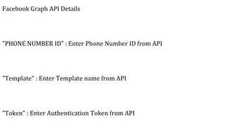Facebook Graph API Details
"PHONE NUMBER ID" : Enter Phone Number ID from API
"Template" : Enter Template name from API
"Token" : Enter Authentication Token from API
 