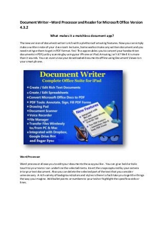 Document Writer –Word Processor andReader for Microsoft Office Version
4.3.2
What makes it a matchless document app?
The newversionof documentwriterisrichwitha plethoraof amazingfeatures.Now youcansimply
make a writtennote of your classroom lectures,homeworkormake anywrittendocumentandyou
neednottype themto getin PDFformat.Yes! The app enables youtoconvertyourhandwritten
documentsinPDFjustby scanningbyusingyour iPhone oriPad.Amazing,isn’tit?Well itismore
than itsounds.You can evenviewyourdownloadeddocumentsofflineusingDocumentVieweron
your smartphone.
Word Processor
Word processorallowsyoutoedityourdocumentsthe wayyoulike. Youcan give boldoritalic
touch to yourtextor can underline the selecteditems.Insertthe snapscapturedbyyourcamera
intoyour textdocument.Alsoyoucandelete the selected partof the textthat youconsider
unnecessary. A richvarietyof backgroundcolorsand stylesisthere tofacilitate youtogetthe things
the way youimagine.Addbulletpointsornumberstoyourtextor highlightthe specificwordsor
lines.
 