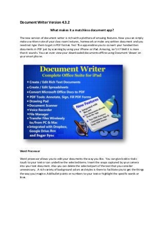 Document Writer Version 4.3.2
What makes it a matchless document app?
The new version of document writer is rich with a plethora of amazing features. Now you can simply
make a written note of your class room lectures, homework or make any written document and you
need not type them to get in PDF format. Yes! The app enables you to convert your handwritten
documents in PDF just by scanning by using your iPhone or iPad. Amazing, isn’t it? Well it is more
than it sounds. You can even view your downloaded documents offline using Document Viewer on
your smart phone.
Word Processor
Word processor allows you to edit your documents the way you like. You can give bold or italic
touch to your text or can underline the selected items. Insert the snaps captured by your camera
into your text document. Also you can delete the selected part of the text that you consider
unnecessary. A rich variety of background colors and styles is there to facilitate you to get the things
the way you imagine. Add bullet points or numbers to your text or highlight the specific words or
lines.
 