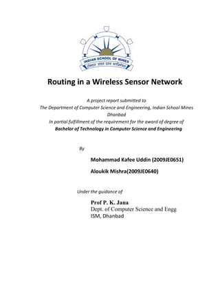 Routing in a Wireless Sensor Network

                         A project report submitted to
The Department of Computer Science and Engineering, Indian School Mines
                                    Dhanbad
    In partial fulfillment of the requirement for the award of degree of
       Bachelor of Technology in Computer Science and Engineering


                  By

                       Mohammad Kafee Uddin (2009JE0651)

                       Aloukik Mishra(2009JE0640)


                 Under the guidance of

                       Prof P. K. Jana
                       Dept. of Computer Science and Engg
                       ISM, Dhanbad
 