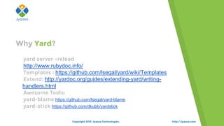 http://jyaasa.com
oyard server –reload
ohttp://www.rubydoc.info/
oTemplates : https://github.com/lsegal/yard/wiki/Templates
oExtend: http://yardoc.org/guides/extending-yard/writing-
handlers.html
oAwesome Tools:
oyard-blame https://github.com/lsegal/yard-blame
oyard-stick https://github.com/dkubb/yardstick
Why Yard?
Copyright 2015. Jyaasa Technologies.
 