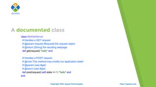 http://jyaasa.com
class MyWebServer
# Handles a GET request
# @param request [Request] the request object
# @return [String] the resulting webpage
def get(request) "hello" end
# Handles a POST request
# @note This method may modify our application state!
# @param (see #get)
# @return (see #get)
def post(request) self.state += 1; "hello" end
end
A documented class
Copyright 2015. Jyaasa Technologies.
 