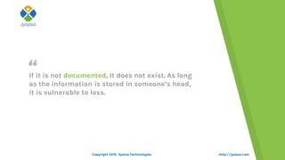“
http://jyaasa.com
If it is not documented, It does not exist. As long
as the information is stored in someone’s head,
it is vulnerable to loss.
Copyright 2015. Jyaasa Technologies.
 