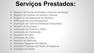 Serviços Prestados:
● Registro de Formal de Partilha e Carta de Sentença;
● Registro de Contrato de Venda e Compra;
● Registro e Cancelamento de Hipoteca;
● Retificação de Área Extrajudicial;
● Expedição de Carta de Sentença Extrajudicial;
● Registro de Escrituras;
● Averbação de Divórcio e Óbito;
● Averbação de Construção;
● Desdobro de Lotes;
● Unificação de Lotes;
● Abertura de Matrícula;
● Certidões Negativas de Débitos;
● Certidões Positivas com Efeito de Negativa;
● Certidões em Geral;
 
