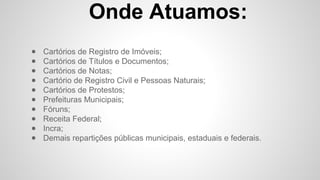 Onde Atuamos:
● Cartórios de Registro de Imóveis;
● Cartórios de Títulos e Documentos;
● Cartórios de Notas;
● Cartório de Registro Civil e Pessoas Naturais;
● Cartórios de Protestos;
● Prefeituras Municipais;
● Fóruns;
● Receita Federal;
● Incra;
● Demais repartições públicas municipais, estaduais e federais.
 