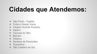 Cidades que Atendemos:
● São Paulo - Capital;
● Cotia e Granja Viana;
● Vargem Grande Paulista;
● Itapevi;
● Caucaia do Alto;
● Barueri;
● Osasco;
● Santana de Paranaíba;
● Guarulhos;
● São Caetano do Sul.
 