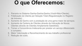 O que Oferecemos:
1. Parceria no Sistema Ganha-Ganha-Ganha (Você+Nós+Cliente);
2. Fidelização do Cliente por Solução Total (Regularização no Registro
de Imóveis);
3. Aumento de Ganho com a prestação de uma gama maior de serviços;
4. Aumento da Carteira de Clientes através da Indicação de Novos
Clientes através de Clientes Amplamente Satisfeitos;
5. Tornar a Concorrência Irrelevante por prestar um serviço diferenciado
e completo;
6. Maior Valorização e Reconhecimento de seu trabalho profissional.
7. Redução de custo.
 