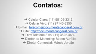 Contatos:
➔ Celular Claro: (11) 98109-3312
➔ Celular Vivo: (11) 97145-3350
➔ E-mail: falecom@documentacaogeral.com.br
➔ Site: http://documentacaogeral.com.br
➔ DiretTelefone Fixo: (11) 3522-4630
➔ Diretor de Marketing: Marco Aurélio
➔ Diretor Comercial: Márcio Jordão
 