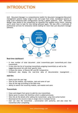 INTRODUCTION
Add-Ons
• Easily track the user logs
• View all the module, sub-modules, task and name of user
• View all the logs according to the date-wise
• Ability to search the record by module, sub-module and users
Transmittals
• Clean and elegant form given to add the new transmittals.
• Option given to select the Workflow which is added previously.
• View the all the details after adding the transmittals using view action button
• Download all the record or data in single click in multiple format
• User can view the transmittal , conversation with authority, and also close the
transmittal after completing
Real-time dashboard
• It view number of total document ,total transmittals,open transmittals,and close
transmittals
• It also view the list of incoming transmittals,outgoing transmittals as well as the
tagged document list with thier specific time.
• It shows the status of Recent IDC and IDC Comparative.
• Dashboard also display the real-time data of documenation maangement .
ULIS – Document Manager is a comprehensive toolkit for document managemet.Document
management systems today range in size and scope from small, standalone systems to
large scale enterprise-wide configurations serving a global audience.. ULIS – Document
Manger stays ahead of the competition by releasing free updates every month, meaning
you’ll never have to look for new billing software again. We also offer a multitude of
professional services for enterprise clients looking for more than just document manager
software.
www.ulistechnology.com 2
 