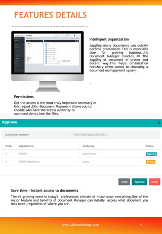 FEATURES DETAILS
Save time – Instant access to documents
There's growing need in today's professional climate of instanteous everything.One of the
major feature and benefits of document Manager can instally access what document you
may need ,regardless of where you are.
Permissions
Get the access is the most truly important necessary in
this regard ,Ulis -Document Magement allows you to
choode who have the access authority to
approved,deny,close the files.
Intelligent organization
Juggling many documents can quickly
become problematic.This is especially
true for growing business.Ulis
Document Manager handles all the
juggling of document in proper and
decent way.This helps orhanization
herichary when comes to choossing a
document mamagement system .
.
www.ulistechnology.com 4
 