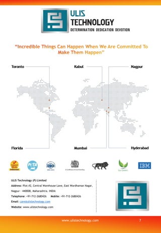 ULIS Technology (P) Limited
Address: Plot #2, Central Warehouse Lane, East Wardhaman Nagar,
Nagpur – 440008, Maharashtra. INDIA
Telephone: +91-712-2680426 Mobile: +91-712-2680426
Email: care@ulistechnology.com
Website: www.ulistechnology.com
7www.ulistechnology.com
 