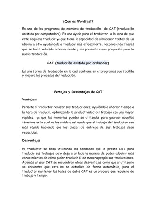 ¿Qué es Wordfast?

Es uno de los programas de memoria de traducción de CAT (traducción
asistida por computadora). Es una ayuda para el traductor a la hora de que
este requiera traducir ya que tiene la capacidad de almacenar textos de un
idioma a otro ayudándolo a traducir más eficazmente, reconociendo frases
que se han traducido anteriormente y los presenta como propuesta para la
nueva traducción.

                 CAT (traducción asistida por ordenador)

Es una forma de traducción en la cual contiene en él programas que facilita
y mejora los procesos de traducción.




                     Ventajas y Desventajas de CAT

Ventajas:

Permite al traductor realizar sus traducciones, ayudándolo ahorrar tiempo a
la hora de traducir, optimizando la productividad del trabajo con una mayor
rapidez   ya que las memorias pueden se utilizadas para guardar aquellos
términos en la cual no los olvida y así ayuda que el trabajo del traductor sea
más rápido haciendo que los plazos de entrega de sus trabajos sean
reducidos.

Desventajas

El traductor se basa utilizando las bondades que le presta CAT para
traducir sus trabajos pero deja a un lado la manera de poder adquirir más
conocimientos de cómo poder traducir él de manera propia sus traducciones.
Además al usar CAT se encuentran otras desventajas como que al utilizarlo
se encuentra que este no se actualiza de forma automática, para el
traductor mantener las bases de datos CAT es un proceso que requiere de
trabajo y tiempo.
 