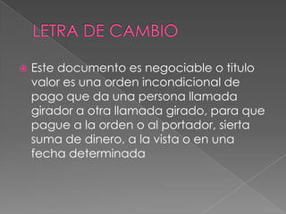 

Este documento es negociable o titulo
valor es una orden incondicional de
pago que da una persona llamada
girador a otra llamada girado, para que
pague a la orden o al portador, sierta
suma de dinero, a la vista o en una
fecha determinada

 
