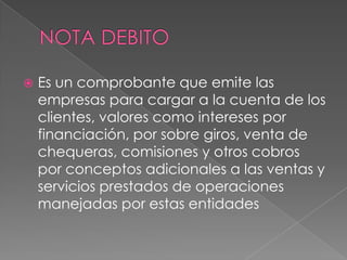 

Es un comprobante que emite las
empresas para cargar a la cuenta de los
clientes, valores como intereses por
financiación, por sobre giros, venta de
chequeras, comisiones y otros cobros
por conceptos adicionales a las ventas y
servicios prestados de operaciones
manejadas por estas entidades

 