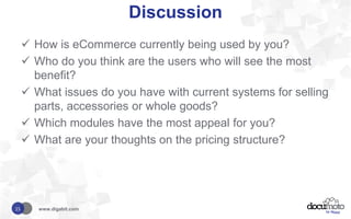 Discussion
 How is eCommerce currently being used by you?
 Who do you think are the users who will see the most
benefit?
 What issues do you have with current systems for selling
parts, accessories or whole goods?
 Which modules have the most appeal for you?
 What are your thoughts on the pricing structure?
www.digabit.com15
 