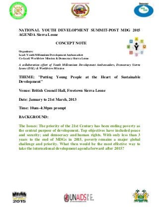 NATIONAL YOUTH DEVELOPMENT SUMMIT-POST MDG 2015
AGENDA Sierra Leone

                          CONCEPT NOTE

Organizers:
Lead: Youth Millennium Development Ambassadors
Co-Lead: Worldview Mission & Democracy Sierra Leone

A collaboration effort of Youth Millennium Development Ambassadors, Democracy Sierra
Leone (DSL) & Worldview Mission

THEME: "Putting Young People at the Heart of Sustainable
Development"

Venue: British Council Hall, Freetown Sierra Leone

Date: January to 21st March, 2013

Time: 10am-4:30pm prompt

BACKGROUND:

The Issues: The priority of the 21st Century has been ending poverty as
the central purpose of development. Top objectives have included peace
and security; and democracy and human rights. With only less than 3
years to the end of MDGs in 2015, poverty remains a major global
challenge and priority. What then would be the most effective way to
take the international development agenda forward after 2015?
 