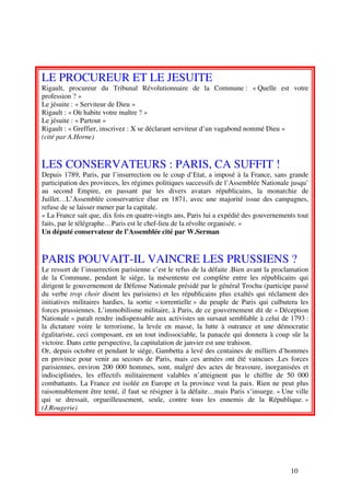 LE PROCUREUR ET LE JESUITE
Rigault, procureur du Tribunal Révolutionnaire de la Commune : « Quelle est votre
profession ? »
Le jésuite : « Serviteur de Dieu »
Rigault : « Où habite votre maître ? »
Le jésuite : « Partout »
Rigault : « Greffier, inscrivez : X se déclarant serviteur d’un vagabond nommé Dieu »
(cité par A.Horne)



LES CONSERVATEURS : PARIS, CA SUFFIT !
Depuis 1789, Paris, par l’insurrection ou le coup d’Etat, a imposé à la France, sans grande
participation des provinces, les régimes politiques successifs de l’Assemblée Nationale jusqu’
au second Empire, en passant par les divers avatars républicains, la monarchie de
Juillet…L’Assemblée conservatrice élue en 1871, avec une majorité issue des campagnes,
refuse de se laisser mener par la capitale.
« La France sait que, dix fois en quatre-vingts ans, Paris lui a expédié des gouvernements tout
faits, par le télégraphe…Paris est le chef-lieu de la révolte organisée. »
Un député conservateur de l’Assemblée cité par W.Serman



PARIS POUVAIT-IL VAINCRE LES PRUSSIENS ?
Le ressort de l’insurrection parisienne c’est le refus de la défaite .Bien avant la proclamation
de la Commune, pendant le siége, la mésentente est complète entre les républicains qui
dirigent le gouvernement de Défense Nationale présidé par le général Trochu (participe passé
du verbe trop choir disent les parisiens) et les républicains plus exaltés qui réclament des
initiatives militaires hardies, la sortie « torrentielle » du peuple de Paris qui culbutera les
forces prussiennes. L’immobilisme militaire, à Paris, de ce gouvernement dit de « Déception
Nationale » paraît rendre indispensable aux activistes un sursaut semblable à celui de 1793 :
la dictature voire le terrorisme, la levée en masse, la lutte à outrance et une démocratie
égalitariste, ceci composant, en un tout indissociable, la panacée qui donnera à coup sûr la
victoire. Dans cette perspective, la capitulation de janvier est une trahison.
Or, depuis octobre et pendant le siége, Gambetta a levé des centaines de milliers d’hommes
en province pour venir au secours de Paris, mais ces armées ont été vaincues .Les forces
parisiennes, environ 200 000 hommes, sont, malgré des actes de bravoure, inorganisées et
indisciplinées, les effectifs militairement valables n’atteignent pas le chiffre de 50 000
combattants. La France est isolée en Europe et la province veut la paix. Rien ne peut plus
raisonnablement être tenté, il faut se résigner à la défaite…mais Paris s’insurge. « Une ville
qui se dressait, orgueilleusement, seule, contre tous les ennemis de la République. »
(J.Rougerie)




                                                                                         10
 