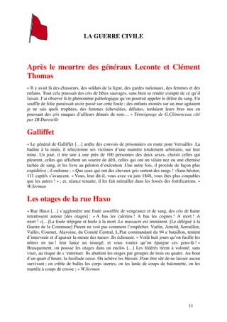 LA GUERRE CIVILE




Après le meurtre des généraux Leconte et Clément
Thomas
« Il y avait là des chasseurs, des soldats de la ligne, des gardes nationaux, des femmes et des
enfants. Tout cela poussait des cris de bêtes sauvages, sans bien se rendre compte de ce qu’il
faisait. J’ai observé là le phénomène pathologique qu’on pourrait appeler le délire du sang. Un
souffle de folie paraissait avoir passé sur cette foule : des enfants montés sur un mur agitaient
je ne sais quels trophées, des femmes échevelées, défaites, tordaient leurs bras nus en
poussant des cris rauques d’ailleurs dénués de sens… » Témoignage de G.Clémenceau cité
par JB Duroselle

Galliffet
« Le général de Galliffet […] arrête des convois de prisonniers en route pour Versailles .La
badine à la main, il sélectionne ses victimes d’une manière totalement arbitraire, sur leur
mine. Un jour, il trie une à une près de 100 personnes des deux sexes, choisit celles qui
pleurent, celles qui affichent un sourire de défi, celles qui ont un vilain nez ou une chemise
tachée de sang, et les livre au peloton d’exécution .Une autre fois, il procède de façon plus
expéditive ; il ordonne : « Que ceux qui ont des cheveux gris sortent des rangs ! »Sans hésiter,
111 captifs s’avancent. « Vous, leur dit-il, vous avez vu juin 1848, vous êtes plus coupables
que les autres ! » ; et, séance tenante, il les fait mitrailler dans les fossés des fortifications. »
W.Serman

Les otages de la rue Haxo
« Rue Haxo […] s’agglomère une foule assoiffée de vengeance et de sang, des cris de haine
retentissent autour [des otages] : « A bas les calotins ! A bas les cognes ! A mort ! A
mort ! »[…]La foule trépigne et hurle à la mort .Le massacre est imminent. [Le délégué à la
Guerre de la Commune] Parent ne voit pas comment l’empêcher. Varlin, Arnold, Serraillier,
Vallès, Cournet, Alavoine, du Comité Central, L.Piat commandant du 94 e bataillon, tentent
d’intervenir et d’apaiser la meute des tueurs .Ils échouent. « Voilà huit jours qu’on fusille les
nôtres en tas ! leur lance un insurgé, et vous voulez qu’on épargne ces gens-là ! »
Brusquement, on pousse les otages dans un enclos […] Les fédérés tirent à volonté, sans
viser, au risque de s ‘entretuer. Ils abattent les otages par groupes de trois ou quatre. Au bout
d’un quart d’heure, la fusillade cesse. On achève les blessés .Pour être sûr de ne laisser aucun
survivant ; on crible de balles les corps inertes, on les larde de coups de baïonnette, on les
martèle à coups de crosse ; » W.Serman




                                                                                              11
 