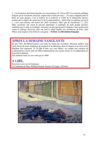 […] la Commune doit beaucoup plus aux circonstances de l’hiver 1871 et au terreau politique
français qu’au socialisme marxiste, auquel elle ne tient par rien.[…] Ce qui a réapparu dans le
Paris de cette époque, c’est la hantise de la trahison et l’idée de la démocratie directe,
nourrissant le mépris des politiciens et de la représentation – même élue au suffrage universel
[…] Les sans-culottes ont trouvé des chefs socialistes. Mais que de socialismes ! […]Les
idées socialistes ont croisé la passion patriotique et égalitaire du petit peuple parisien,
mobilisée par le siége et la défaite ; devenues un peu par hasard le drapeau d’une insurrection
contre le suffrage universel, elles ont orné le chant funèbre des révolutions de Paris, dont
Thiers avait toujours rêvé d’être le vainqueur. » F.Furet La Révolution française



APRES LA SEMAINE SANGLANTE
En juin 1871, 40 000 prisonniers sont entre les mains des versaillais .Plusieurs milliers sont
morts du fait de leurs conditions de transport et de détention, dans les bagnes et les forts où ils
attendent leur jugement. Si 20 000 d’entre eux sont libérés, on compte une centaine de
condamnations à mort, près de 5000 condamnations aux travaux forcés et à la déportation en
Nouvelle-Calédonie.
Une amnistie totale ne sera votée qu’en 1880.

A LIRE,
Pour tout savoir sur la Commune :
La Commune de Paris, William Serman, Fayard, 621 pages, 26 Euros




                                                                                            14
 