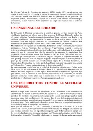 Le siége de Paris par les Prussiens, de septembre 1870 à janvier 1871, a rendu encore plus
cruelle la misère ouvrière et exacerbé la volonté de changement .Surtout, le patriotisme blessé
des Parisiens accroît leur méfiance naturelle pour les politiciens et les généraux ; ils
suspectent partout, maladivement, l’espion ou le traître. Leur attitude anti-hiérarchique,
spontanéiste, en sort renforcée. Cette expérience du siége sera décisive dans la suite des
événements.

UN ENGRENAGE SUICIDAIRE
La déchéance de l’Empire en septembre a amené au pouvoir les élus radicaux de Paris,
républicains légalistes qui siégent tous au Gouvernement de Défense Nationale. Malgré les
déceptions militaires, l’agitation des extrémistes et la méfiance croissante pour Trochu et les
ministres républicains, une consultation électorale de Paris assiégé donne encore, le 3
novembre 1870, une majorité écrasante au Gouvernement de Défense Nationale. Les
extrémistes ont pu se compter : ils sont 50 000 sur 370 000 votants. (W.Serman )
Mais le Parisien vit déjà dans un monde irréel. Littérateurs, poètes, journalistes, responsables
politiques, ne font que l’entretenir dans ses illusions. Avec l’emphase propre à ce temps, des
textes et proclamations innombrables invitent les Parisiens à périr plutôt que de se rendre, à
s’ensevelir sous les ruines de leur ville. La surenchère irresponsable des extrémistes, leur
perpétuelle dénonciation des traîtres, leur flagornerie vis à vis de ce Paris qui ne peut être,
forcément, que l’avant-garde de la civilisation, toujours vainqueur et toujours dans le vrai, ne
sont que trop en accord avec les préjugés du peuple parisien qui porte sa ville au pinacle et
pour qui la victoire militaire est consubstantielle, leçon de la Grande Révolution, à
l’insurrection. Comment ne pas croire que la République, mais une vraie, cette fois, comme
en 93, bousculera l’ennemi tout en établissant la démocratie sociale ?
La méconnaissance persévérante de la réalité de la situation militaire, après Sedan, après
Metz, après l’échec des armées de la Loire, donne à la capitulation du Gouvernement de
Défense Nationale, en janvier, tous les aspects d’une trahison des républicains légalistes, déjà
peu estimés. Face à Versailles et aux mesures provocatrices de l’Assemblée, les ouvriers
parisiens n’ont plus comme choix que la soumission ou une révolte désespérée sous la
conduite des révolutionnaires, avec les Prussiens aux premières loges.

UNE INSURRECTION CONTRE LE SUFFRAGE
UNIVERSEL
Pendant le siége, Paris, contraint par l’isolement, a fait l’expérience d’une administration
décentralisée: les mairies d’arrondissement, les organes de la Garde Nationale ont assuré le
quotidien des habitants, procurant les subsistances et les secours dans chaque quartier. Cette
autonomie locale plait aux Parisiens ; elle va aussi dans le sens de tous ceux qui réagissent
contre la centralisation impériale et pas seulement à l’extrême gauche. Après la capitulation et
la levée du siége, Paris, inviolé par les Prussiens, ressent fortement sa singularité et envisage
la possibilité pratique de s’organiser par lui-même.
Mais, pour les Parisiens de 1871, la « Commune », c’est celle née le 10 août 1792 et ils en
connaissent l’histoire. Cette commune était insurrectionnelle : des délégués des sections de
sans-culottes, nullement élus, ont déposé la municipalité légale de Paris et se sont arrogés tous
les pouvoirs. Par la pression populaire, physique, sur l’Assemblée Législative, autorité élue et
légitime, elle a instauré le Tribunal Révolutionnaire et inauguré la Terreur qui a accompagné



                                                                                           4
 