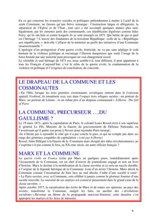 En ce qui concerne les avancées sociales et politiques prétendument à mettre à l’actif de la
seule Commune, ne faisons qu’une brève remarque : l’instruction laïque et obligatoire, la
séparation de l’Eglise et de l’Etat…tout ceci a été accompli quelques années plus tard,
légalement, par les ennemis jurés des communards, ces républicains légalistes comme Jules
Ferry, qu’ils ont haïs et contre lesquels ils se sont insurgés en 1871. Qui hérite de qui et quel
est l’héritage ? L’œuvre des fondateurs de la troisième République –celle de la « République
aux républicains »- doit-elle s’effacer de la mémoire au profit des initiatives d’une Commune
insurrectionnelle ?
L’apologie d’un protagoniste d’une guerre civile, fratricide, ne va pas sans négliger le coût
humain de la violence politique et encourage l’illusion dangereuse que seule l’usage de la
force brutale par une minorité peut provoquer un vrai changement social.
Le véritable et seul héritage de 1871 est, nous semble-t-il, tout différent, il peut appartenir à
tous les Français d’aujourd’hui: c’est le refus de la guerre civile, la condamnation de la
violence en politique et l’exigence de conciliation, de concorde.



LE DRAPEAU DE LA COMMUNE ET LES
COSMONAUTES
« En 1964, lorsque les trois premiers cosmonautes soviétiques entrent dans le [vaisseau
spatial] Voskhod, ils emmènent avec eux dans l’espace trois reliques sacrées : un portrait de
Marx, un portrait de Lénine…et un ruban pris d’un drapeau communard » A.Horne The fall
of Paris

LA COMMUNE, PRECURSEUR ….DU
GAULLISME ?
Le 19 mars 1871, après la capitulation de Paris, le colonel Louis Rossel écrit à son supérieur
le général Le Flô, Ministre de la Guerre du gouvernement de Défense Nationale, en
l’avertissant qu’il quitte son poste à Nevers pour rejoindre Paris insurgé :
«Je n’hésite pas à rejoindre le côté qui n’a pas conclu la paix, et qui ne compte pas dans ses
rangs des généraux coupables de capitulation » (cité par A.Horne)
Rossel, futur Délégué à la Guerre de la Commune mais éloigné des idées révolutionnaires, ne
s’exprime-t-il pas comme le fera, au XX eme siècle, un autre officier français ?

MARX ET LA COMMUNE
La guerre civile en France écrite par Marx en quelques jours, immédiatement après
l’écrasement de la Commune, est un chef d’œuvre de journalisme engagé et non un livre
d’histoire. Marx le destine à la mobilisation de la classe ouvrière et ce sera un succès durable,
à l’origine de la légende héroïque de la Commune. Loin d’en écrire l’histoire, Marx décrit la
Commune comme l’incarnation du bien face au mal absolu, l’aube d’une société à venir :
« Le Paris ouvrier, avec sa Commune, sera célébré à jamais comme le glorieux fourrier d’une
société nouvelle. Le souvenir de ses martyrs est conservé pieusement dans le grand cœur de la
classe ouvrière. »
Après octobre 1917, la sacralisation des écrits de Marx et de toutes ses opinions, au pays des
soviets, transforme la Commune, malgré les faits, en ancêtre des « révolutions
socialistes ».Devenue un thème de la propagande marxiste-léniniste, cette dernière s’en
approprie les martyrs et les lieux de mémoire.


                                                                                           6
 