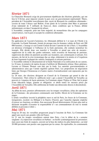 Février 1871
Le Chancelier Bismarck exige du gouvernement républicain des élections générales, qui ont
lieu le 8 février, pour négocier ensuite la paix avec un gouvernement représentatif. Thiers,
président de l’Assemblée nouvellement élue, reçoit de Bismarck les conditions allemandes :
cession de toute l’Alsace sauf Belfort, d’une partie de la Lorraine dont Metz et paiement
d’une indemnité de 5 milliards de francs-or, dures conditions que la France, défaite
militairement, est dans l’incapacité de refuser.
L’Assemblée, composée, pour une forte majorité, de monarchistes élus par les campagnes
conservatrices, veut la paix et accepte les conditions allemandes.

Mars 1871
En application de l’accord d’armistice, les Allemands défilent le 1 er mars de l’Etoile à la
Concorde. La Garde Nationale, formée de presque tous les hommes valides de Paris soit 200
000 hommes, s’insurge et son Comité Central devient l’autorité de fait à Paris. L’Assemblée
est désireuse d’échapper à l’influence de la foule parisienne, elle souhaite neutraliser les
insurgés. Elle décide donc son transfert à Versailles et prend une série de mesures :
suppression de la solde des gardes nationaux, seule ressource de beaucoup de parisiens,
suppression des délais de paiement accordés aux locataires, aux commerçants et artisans. Ces
mesures, du fait de la crise économique due au siége, réduiraient à la misère et à l’expulsion
de leurs logements la plupart des salariés, boutiquiers et artisans parisiens.
L’Assemblée ordonne le désarmement de la Garde Nationale et la confiscation de ses canons.
Le 18 mars, la tentative de reprise du parc d’artillerie de Montmartre échoue. Deux généraux,
Leconte et Clément Thomas sont tués par la foule. Les autorités gouvernementales et
administratives ainsi que l’armée régulière quittent Paris. Les propositions de négociation
faites par Georges Clemenceau et d’autres maires d’arrondissement sont repoussées par les
autorités.
Le 26 mars, des élections désignent un Conseil de la Commune qui prend la tête de
l’insurrection : Paris refuse le « plébiscite rural » qui a amené l’Assemblée de Versailles au
pouvoir et s’organise de façon autonome. La Commune sépare l’Eglise et l’Etat, fait le projet
d’une éducation laïque, gratuite et obligatoire et abolit toutes les mesures prises par
l’Assemblée de Versailles. Elle ambitionne de fonder une démocratie directe et décentralisée.
Avril 1871
Au début du mois, premiers affrontements avec les troupes versaillaises, échec des opérations
de la Commune ; des prisonniers communards sont fusillés. Décret de la Commune sur les
otages.
L’armée versaillaise investit la périphérie ouest et sud de Paris, les forces de la Commune,
inorganisées, reculent .Le Délégué à la Guerre, Cluseret, que l’anarchie régnante empêche
d’exercer ses fonctions, est démis. Son successeur Rossel démissionnera 10 jours plus tard se
déclarant incapable d’assumer la responsabilité d’ « un commandement où tout le monde
délibère et personne n’obéit ».
Mai 1871
Jusqu’au 20 mai, les versaillais progressent jusqu’à l’enceinte de Paris. La Commune fait
appel sans succès aux grandes villes de France.
Le 21 mai les troupes versaillaises entrent dans Paris, c’est le début de la « semaine
sanglante ».La répression versaillaise est barbare : on fusille systématiquement les prisonniers
mais aussi une foule de suspects, souvent sur la base des indices les plus fantaisistes ; au total
20 000 personnes sont passées sans jugement par les armes. En représailles, les communards



                                                                                            8
 