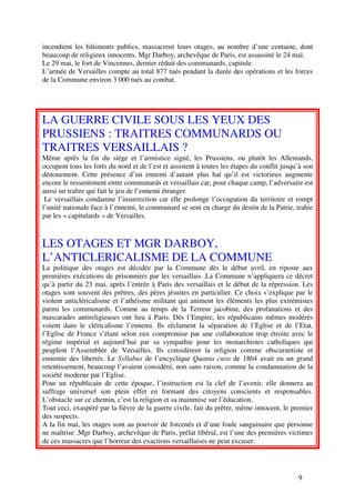 incendient les bâtiments publics, massacrent leurs otages, au nombre d’une centaine, dont
beaucoup de religieux innocents. Mgr Darboy, archevêque de Paris, est assassiné le 24 mai.
Le 29 mai, le fort de Vincennes, dernier réduit des communards, capitule.
L’armée de Versailles compte au total 877 tués pendant la durée des opérations et les forces
de la Commune environ 3 000 tués au combat.




LA GUERRE CIVILE SOUS LES YEUX DES
PRUSSIENS : TRAITRES COMMUNARDS OU
TRAITRES VERSAILLAIS ?
Même après la fin du siége et l’armistice signé, les Prussiens, ou plutôt les Allemands,
occupent tous les forts du nord et de l’est et assistent à toutes les étapes du conflit jusqu’à son
dénouement. Cette présence d’un ennemi d’autant plus haï qu’il est victorieux augmente
encore le ressentiment entre communards et versaillais car, pour chaque camp, l’adversaire est
aussi un traître qui fait le jeu de l’ennemi étranger.
 Le versaillais condamne l’insurrection car elle prolonge l’occupation du territoire et rompt
l’unité nationale face à l’ennemi, le communard se sent en charge du destin de la Patrie, trahie
par les « capitulards » de Versailles.



LES OTAGES ET MGR DARBOY,
L’ANTICLERICALISME DE LA COMMUNE
La politique des otages est décidée par la Commune dès le début avril, en riposte aux
premières exécutions de prisonniers par les versaillais .La Commune n’appliquera ce décret
qu’à partir du 23 mai, après l’entrée à Paris des versaillais et le début de la répression. Les
otages sont souvent des prêtres, des pères jésuites en particulier. Ce choix s’explique par le
violent anticléricalisme et l’athéisme militant qui animent les éléments les plus extrémistes
parmi les communards. Comme au temps de la Terreur jacobine, des profanations et des
mascarades antireligieuses ont lieu à Paris. Dés l’Empire, les républicains mêmes modérés
voient dans le cléricalisme l’ennemi. Ils réclament la séparation de l’Eglise et de l’Etat,
l’Eglise de France s’étant selon eux compromise par une collaboration trop étroite avec le
régime impérial et aujourd’hui par sa sympathie pour les monarchistes catholiques qui
peuplent l’Assemblée de Versailles. Ils considèrent la religion comme obscurantiste et
ennemie des libertés. Le Syllabus de l’encyclique Quanta cura de 1864 avait eu un grand
retentissement, beaucoup l’avaient considéré, non sans raison, comme la condamnation de la
société moderne par l’Eglise.
Pour un républicain de cette époque, l’instruction est la clef de l’avenir, elle donnera au
suffrage universel son plein effet en formant des citoyens conscients et responsables.
L’obstacle sur ce chemin, c’est la religion et sa mainmise sur l’éducation.
Tout ceci, exaspéré par la fièvre de la guerre civile, fait du prêtre, même innocent, le premier
des suspects.
A la fin mai, les otages sont au pouvoir de forcenés et d’une foule sanguinaire que personne
ne maîtrise .Mgr Darboy, archevêque de Paris, prélat libéral, est l’une des premières victimes
de ces massacres que l’horreur des exactions versaillaises ne peut excuser.




                                                                                             9
 