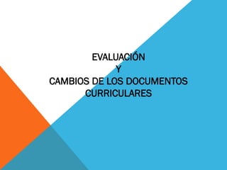 EVALUACIÓN
Y
CAMBIOS DE LOS DOCUMENTOS
CURRICULARES
 