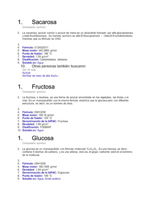 1. Sacarosa 
Compuesto químico 
2. La sacarosa, azúcar común o azúcar de mesa es un disacárido formado por alfa-glucopiranosa 
y beta-fructofuranosa. Su nombre químico es alfa-D-Glucopiranosil - - beta-D-Fructofuranósido, 
mientras que su fórmula es CHO. 
3. 
4. Fórmula: C12H22O11 
5. Masa molar: 342,2965 g/mol 
6. Punto de fusión: 186 °C 
7. Densidad: 1,59 g/cm³ 
8. Clasificación: Carbohidratos dietarios 
9. Soluble en: Agua 
10. Otras personas también buscaron 
Ver 10 más 
Azúcar 
Almíbar de maíz de alta fructo... 
1. Fructosa 
Compuesto químico 
2. La fructosa, o levulosa, es una forma de azúcar encontrada en los vegetales, las frutas y la 
miel. Es un monosacárido con la misma fórmula empírica que la glucosa pero con diferente 
estructura, es decir, es un isómero de ésta. 
3. 
4. Fórmula: C6H12O6 
5. Masa molar: 180,16 g/mol 
6. Punto de fusión: 103 °C 
7. Denominación de la IUPAC: Fructose 
8. Densidad: 1,69 g/cm³ 
9. Clasificación: FODMAP 
10. Soluble en: Agua 
1. Glucosa 
Compuesto químico 
2. La glucosa es un monosacárido con fórmula molecular C₆H₁₂O₆. Es una hexosa, es decir, 
contiene 6 átomos de carbono, y es una aldosa, esto es, el grupo carbonilo está en el extremo 
de la molécula. 
3. 
4. Fórmula: C6H12O6 
5. Masa molar: 180,1559 g/mol 
6. Densidad: 1,54 g/cm³ 
7. Denominación de la IUPAC: D-glucose 
8. Punto de fusión: 146 °C 
9. Soluble en: Agua, Ácido acético 
