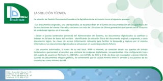 LA SOLUCIÓN TÉCNICA
La solución de Gestión Documental basada en la digitalización se articula en torno al siguiente proceso:

- Los documentos originales, una vez reparados, se escanean bien en el Centro de Documentación de Docupacífico o en
las instalaciones del cliente. Para ello, contamos con más de 15 escáner de última generación que operan con el conjunto
de estándares vigentes en el mercado.

- Desde el puesto (ordenador personal) del Administrador del Sistema, los documentos digitalizados se codifican e
indexan en la base de datos del servidor, identificando la ubicación física del documento original y asignando, a cada
documento lógico, las claves de acceso (información relevante para facilitar la búsqueda y captura por el sistema
informático). Los documentos digitalizados se almacenan en su correspondiente fichero.

- Los usuarios autorizados, a través de su red local, WAN o Internet, se conectan desde sus puestos de trabajo
(ordenadores personales) al servidor que contiene las imágenes digitalizadas, recuperándolas. Una configuración típica
del puesto de usuario es Pentium II a 300 Mhz., con 64 Mb. de RAM y 2 Gb. de disco con navegador y acceso Internet.
Cuando los documentos integran gráficos, es conveniente que el caudal mínimo entre el servidor y los puestos de los
usuarios sea como mínimo de 64 k.
 