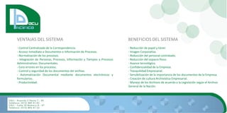 VENTAJAS DEL SISTEMA                                                    BENEFICIOS DEL SISTEMA
- Control Centralizado de la Correspondencia.                           - Reducción de papel y tóner.
- Acceso inmediato a Documentos e Información de Procesos.              - Imagen Corporativa.
- Normalización de los procesos.                                        - Reducción del personal contratado.
- Integración de Personas, Procesos, Información y Tiempos a Procesos   - Reducción del espacio físico.
Administrativos Documentales.                                           - Avance tecnológico.
- Cero errores en los procesos.                                         - Confidencialidad de la Empresa.
- Control y seguridad de los documentos del archivo.                    - Tranquilidad Empresarial.
- Automatización Documental mediante documentos electrónicos y          - Sensibilización de la importancia de los documentos de la Empresa.
formularios.                                                            - Creación de cultura Archivística Empresarial.
- Productividad.                                                        - Manejo de los Archivos de acuerdo a la Legislación según el Archivo
                                                                        General de la Nación.
 
