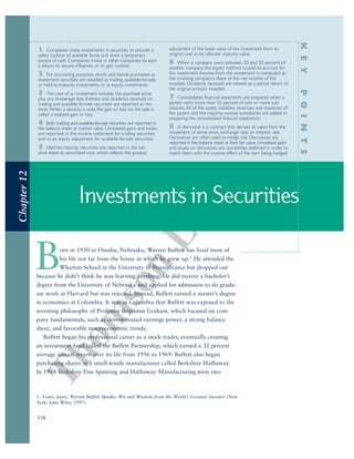 Thom
son
Learning™
538
InvestmentsinSecurities
Chapter12
KEYPOINTS
1 Companies make investments in securities to provide a
safety cushion of available funds and store a temporary
excess of cash. Companies invest in other companies to earn
a return, to secure influence, or to gain control.
2 For accounting purposes, stocks and bonds purchased as
investment securities are classified as trading, available-for-sale,
or held-to-maturity investments, or as equity investments.
3 The cost of an investment includes the purchase price
plus any brokerage fees. Interest and dividends received on
trading and available-for-sale securities are reported as rev-
enue.When a security is sold, the gain or loss on the sale is
called a realized gain or loss.
4 Both trading and available-for-sale securities are reported in
the balance sheet at market value. Unrealized gains and losses
are reported in the income statement for trading securities
and as an equity adjustment for available-for-sale securities.
5 Held-to-maturity securities are reported in the bal-
ance sheet at amortized cost, which reflects the gradual
adjustment of the book value of the investment from its
original cost to its ultimate maturity value.
6 When a company owns between 20 and 50 percent of
another company, the equity method is used to account for
the investment. Income from the investment is computed as
the investing company’s share of the net income of the
investee. Dividends received are viewed as a partial return of
the original amount invested.
7 Consolidated financial statements are prepared when a
parent owns more than 50 percent of one or more sub-
sidiaries. All of the assets, liabilities, revenues, and expenses of
the parent and the majority-owned subsidiaries are added in
preparing the consolidated financial statements.
8 A derivative is a contract that derives its value from the
movement of some price, exchange rate, or interest rate.
Derivatives are often used to hedge risk. Derivatives are
reported in the balance sheet at their fair value. Unrealized gains
and losses on derivatives are sometimes deferred in order to
match them with the income effect of the item being hedged.
Born in 1930 in Omaha, Nebraska, Warren Buffett has lived most of
his life not far from the house in which he grew up.1 He attended the
Wharton School at the University of Pennsylvania but dropped out
because he didn’t think he was learning anything. He did receive a bachelor’s
degree from the University of Nebraska and applied for admission to do gradu-
ate work at Harvard but was rejected. Instead, Buffett earned a master’s degree
in economics at Columbia. It was at Columbia that Buffett was exposed to the
investing philosophy of Professor Benjamin Graham, which focused on com-
pany fundamentals, such as demonstrated earnings power, a strong balance
sheet, and favorable macroeconomic trends.
Buffett began his professional career as a stock trader, eventually creating
an investment fund called the Buffett Partnership, which earned a 32 percent
average annual return over its life from 1956 to 1969. Buffett also began
purchasing shares in a small textile manufacturer called Berkshire Hathaway.
In 1948 Berkshire Fine Spinning and Hathaway Manufacturing were two
1. Lowe, Janet, Warren Buffett Speaks: Wit and Wisdom from the World’s Greatest Investor (New
York: John Wiley, 1997).
 