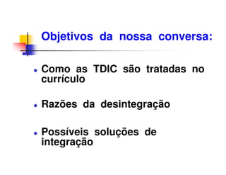 Objetivos da nossa conversa:

Como as TDIC são tratadas no
currículo

Razões da desintegração

Possíveis soluções de
integração
 