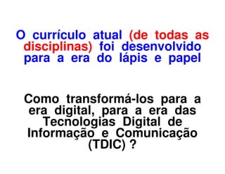 O currículo atual (de todas as
 disciplinas) foi desenvolvido
 para a era do lápis e papel


 Como transformá-los para a
  era digital, para a era das
    Tecnologias Digital de
 Informação e Comunicação
            (TDIC) ?
 