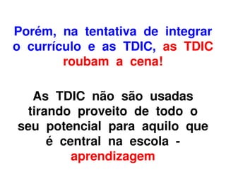 Porém, na tentativa de integrar
o currículo e as TDIC, as TDIC
        roubam a cena!

   As TDIC não são usadas
  tirando proveito de todo o
seu potencial para aquilo que
      é central na escola -
          aprendizagem
 
