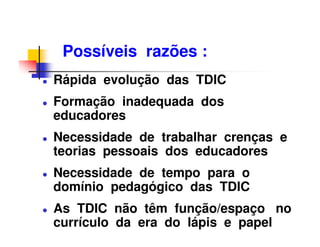 Possíveis razões :
Rápida evolução das TDIC
Formação inadequada dos
educadores
Necessidade de trabalhar crenças e
teorias pessoais dos educadores
Necessidade de tempo para o
domínio pedagógico das TDIC
As TDIC não têm função/espaço no
currículo da era do lápis e papel
 