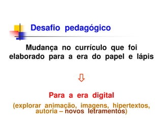 Desafio pedagógico

    Mudança no currículo que foi
elaborado para a era do papel e lápis




          Para a era digital
(explorar animação, imagens, hipertextos,
       autoria – novos letramentos)
 