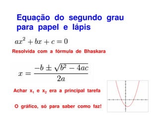 Equação do segundo grau
 para papel e lápis

Resolvida com a fórmula de Bhaskara




Achar x1 e x2 era a principal tarefa


O gráfico, só para saber como faz!
 
