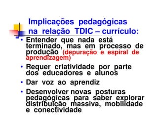 Implicações pedagógicas
  na relação TDIC – currículo:
• Entender que nada está
  terminado, mas em processo de
  produção (depuração e espiral de
 aprendizagem)
• Requer criatividade por parte
  dos educadores e alunos
• Dar voz ao aprendiz
• Desenvolver novas posturas
  pedagógicas para saber explorar
  distribuição massiva, mobilidade
  e conectividade
 