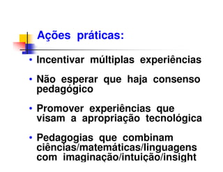 Ações práticas:

• Incentivar múltiplas experiências
• Não esperar que haja consenso
  pedagógico
• Promover experiências que
  visam a apropriação tecnológica
• Pedagogias que combinam
  ciências/matemáticas/linguagens
  com imaginação/intuição/insight
 