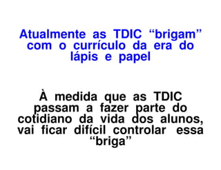 Atualmente as TDIC “brigam”
 com o currículo da era do
       lápis e papel


    À medida que as TDIC
   passam a fazer parte do
cotidiano da vida dos alunos,
vai ficar difícil controlar essa
             “briga”
 