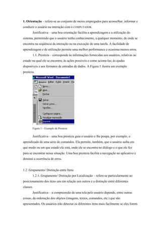 1. Orientação – refere-se ao conjunto de meios empregados para aconselhar, informar e
conduzir o usuário na interação com o COMPUTADOR.
       Justificativa – uma boa orientação facilita a aprendizagem e a utilização do
sistema, permitindo que o usuário tenha conhecimento, a qualquer momento, de onde se
encontra na seqüência da interação ou na execução de uma tarefa. A facilidade de
aprendizagem e de utilização permite uma melhor performance e ocasiona menos erros.
       1.1. Presteza – corresponde às informações fornecidas aos usuários, relativas ao
estado na qual ele se encontra; às ações possíveis e como aciona-las; às ajudas
disponíveis e aos formatos de entradas de dados. A Figura 1 ilustra um exemplo
presteza.




       Figura 1 – Exemplo de Presteza

       Justificativa – uma boa presteza guia o usuário e lhe poupa, por exemplo, o
aprendizado de uma série de comandos. Ela permite, também, que o usuário saiba em
que modo ou em que estado ele está, onde ele se encontra no diálogo e o que ele fez
para se encontrar nessa situação. Uma boa presteza facilita a navegação no aplicativo e
diminui a ocorrência de erros.


1.2. Grupamento/ Distinção entre Itens
       1.2.1. Grupamento/ Distinção por Localização – refere-se particularmente ao
posicionamento dos itens uns em relação aos outros e a distinção entre diferentes
classes.
       Justificativa – a compreensão de uma tela pelo usuário depende, entre outras
coisas, da ordenação dos objetos (imagens, textos, comandos, etc.) que são
apresentados. Os usuários irão detectar os diferentes itens mais facilmente se eles forem
 
