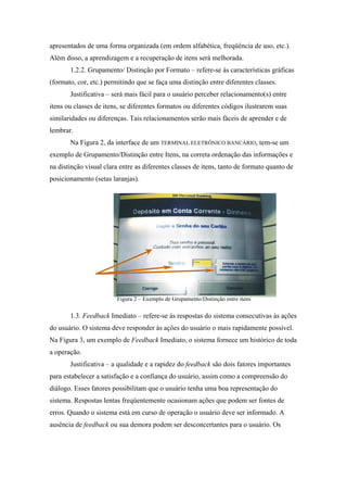 apresentados de uma forma organizada (em ordem alfabética, freqüência de uso, etc.).
Além disso, a aprendizagem e a recuperação de itens será melhorada.
       1.2.2. Grupamento/ Distinção por Formato – refere-se às características gráficas
(formato, cor, etc.) permitindo que se faça uma distinção entre diferentes classes.
       Justificativa – será mais fácil para o usuário perceber relacionamento(s) entre
itens ou classes de itens, se diferentes formatos ou diferentes códigos ilustrarem suas
similaridades ou diferenças. Tais relacionamentos serão mais fáceis de aprender e de
lembrar.
       Na Figura 2, da interface de um TERMINAL ELETRÔNICO BANCÁRIO, tem-se um
exemplo de Grupamento/Distinção entre Itens, na correta ordenação das informações e
na distinção visual clara entre as diferentes classes de itens, tanto de formato quanto de
posicionamento (setas laranjas).




                        Figura 2 – Exemplo de Grupamento/Distinção entre itens

       1.3. Feedback Imediato – refere-se às respostas do sistema consecutivas às ações
do usuário. O sistema deve responder às ações do usuário o mais rapidamente possível.
Na Figura 3, um exemplo de Feedback Imediato, o sistema fornece um histórico de toda
a operação.
       Justificativa – a qualidade e a rapidez do feedback são dois fatores importantes
para estabelecer a satisfação e a confiança do usuário, assim como a compreensão do
diálogo. Esses fatores possibilitam que o usuário tenha uma boa representação do
sistema. Respostas lentas freqüentemente ocasionam ações que podem ser fontes de
erros. Quando o sistema está em curso de operação o usuário deve ser informado. A
ausência de feedback ou sua demora podem ser desconcertantes para o usuário. Os
 