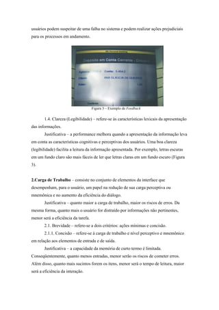 usuários podem suspeitar de uma falha no sistema e podem realizar ações prejudiciais
para os processos em andamento.




                                     Figura 3 – Exemplo de Feedback

       1.4. Clareza (Legibilidade) – refere-se às características lexicais da apresentação
das informações.
       Justificativa – a performance melhora quando a apresentação da informação leva
em conta as características cognitivas e perceptivas dos usuários. Uma boa clareza
(legibilidade) facilita a leitura da informação apresentada. Por exemplo, letras escuras
em um fundo claro são mais fáceis de ler que letras claras em um fundo escuro (Figura
3).


2.Carga de Trabalho – consiste no conjunto de elementos da interface que
desempenham, para o usuário, um papel na redução de sua carga perceptiva ou
mnemônica e no aumento da eficiência do diálogo.
       Justificativa – quanto maior a carga de trabalho, maior os riscos de erros. Da
mesma forma, quanto mais o usuário for distraído por informações não pertinentes,
menor será a eficiência da tarefa.
       2.1. Brevidade – refere-se a dois critérios: ações mínimas e concisão.
       2.1.1. Concisão – refere-se à carga de trabalho e nível perceptivo e mnemônico
em relação aos elementos de entrada e de saída.
       Justificativa – a capacidade da memória de curto termo é limitada.
Conseqüentemente, quanto menos entradas, menor serão os riscos de cometer erros.
Além disso, quanto mais sucintos forem os itens, menor será o tempo de leitura, maior
será a eficiência da interação.
 